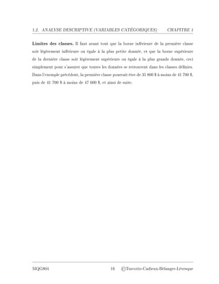 1.2. ANALYSE DESCRIPTIVE (V
ARIABLES CATÉGORIQUES) CHAPITRE 1
Limites des classes. Il faut avant tout que la borne inférieure de la première classe
soit légèrement inférieure ou égale à la plus petite donnée, et que la borne supérieure
de la dernière classe soit légèrement supérieure ou égale à la plus grande donnée, ceci
simplement pour s'assurer que toutes les données se retrouvent dans les classes dénies.
Dans l'exemple précédent, la première classe pourrait être de 35 800 $ à moins de 41 700 $,
puis de 41 700 $ à moins de 47 600 $, et ainsi de suite.
MQG804 16 ©Turcotte-Cadieux-Bélanger-Lévesque
 