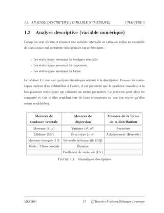 1.3. ANALYSE DESCRIPTIVE (V
ARIABLE NUMÉRIQUE) CHAPITRE 1
1.3 Analyse descriptive (variable numérique)
Lorsqu'on veut décrire et résumer une variable intervalle ou ratio, on utilise un ensemble
de statistiques qui mesurent trois grandes caractéristiques :
- Les statistiques mesurant la tendance centrale;
- Les statistiques mesurant la dispersion;
- Les statistiques mesurant la forme.
Le tableau 1.1 contient quelques statistiques servant à la description. Comme les statis-
tiques varient d'un échantillon à l'autre, il est pertinent que le praticien considère à la
fois plusieurs statistiques qui estiment un même paramètre. Le praticien peut alors les
comparer et voir si elles semblent être de bons estimateurs ou non (on espère qu'elles
soient semblables).
Mesures de Mesures de Mesures de la forme
tendance centrale dispersion de la distribution
Moyenne (x̄, µ) Variance (s2
, σ2
) Asymétrie
Médiane (Md) Écart-type (s, σ) Aplatissement (Kurtosis)
Moyenne tronquée 5 % Intervalle interquartile (IIQ)
Mode / Classe modale Étendue
Coecient de variation (CV)
Figure 1.1  Statistiques descriptives
MQG804 17 ©Turcotte-Cadieux-Bélanger-Lévesque
 