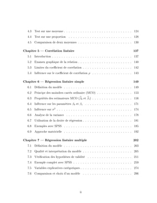 4.3 Test sur une moyenne . . . . . . . . . . . . . . . . . . . . . . . . . . . . . 124
4.4 Test sur une proportion . . . . . . . . . . . . . . . . . . . . . . . . . . . 128
4.5 Comparaison de deux moyennes . . . . . . . . . . . . . . . . . . . . . . . 130
Chapitre 5  Corrélation linéaire 137
5.1 Introduction . . . . . . . . . . . . . . . . . . . . . . . . . . . . . . . . . . 137
5.2 Examen graphique de la relation . . . . . . . . . . . . . . . . . . . . . . . 140
5.3 Limites du coecient de corrélation . . . . . . . . . . . . . . . . . . . . . 142
5.4 Inférence sur le coecient de corrélation ρ . . . . . . . . . . . . . . . . . 143
Chapitre 6  Régression linéaire simple 149
6.1 Dénition du modèle . . . . . . . . . . . . . . . . . . . . . . . . . . . . . 149
6.2 Principe des moindres carrés ordinaire (MCO) . . . . . . . . . . . . . . . 153
6.3 Propriétés des estimateurs MCO (b
β0 et b
β1) . . . . . . . . . . . . . . . . . 158
6.4 Inférence sur les paramètres β0 et β1 . . . . . . . . . . . . . . . . . . . . 171
6.5 Inférence sur σ2
. . . . . . . . . . . . . . . . . . . . . . . . . . . . . . . . 174
6.6 Analyse de la variance . . . . . . . . . . . . . . . . . . . . . . . . . . . . 178
6.7 Utilisation de la droite de régression . . . . . . . . . . . . . . . . . . . . . 181
6.8 Exemples avec SPSS . . . . . . . . . . . . . . . . . . . . . . . . . . . . . 185
6.9 Approche matricielle . . . . . . . . . . . . . . . . . . . . . . . . . . . . . 192
Chapitre 7  Régression linéaire multiple 202
7.1 Dénition du modèle . . . . . . . . . . . . . . . . . . . . . . . . . . . . . 203
7.2 Qualité et interprétation du modèle . . . . . . . . . . . . . . . . . . . . . 205
7.3 Vérication des hypothèses de validité . . . . . . . . . . . . . . . . . . . 211
7.4 Exemple complet avec SPSS . . . . . . . . . . . . . . . . . . . . . . . . . 259
7.5 Variables explicatives catégoriques . . . . . . . . . . . . . . . . . . . . . . 274
7.6 Comparaison et choix d'un modèle . . . . . . . . . . . . . . . . . . . . . 296
ii
 