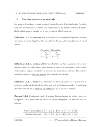 1.3. ANALYSE DESCRIPTIVE (V
ARIABLE NUMÉRIQUE) CHAPITRE 1
1.3.1 Mesures de tendance centrale
Les mesures de tendance centrale tentent d'estimer le centre de la distribution. Certaines
sont plus approximatives, d'autres sont inuencées par les valeurs extrêmes. Il faudra
choisir judicieusement laquelle est la plus pertinente selon le contexte.
Dénition 1.3.1. La moyenne d'un échantillon ou d'une population peut être considé-
rée comme le centre d'équilibre d'un ensemble de données. Elle est dénie par le calcul
suivant :
Population Échantillon
µ =
N
P
i=1
xi
N
x =
n
P
i=1
xi
n
Dénition 1.3.2. La médiane (Md) d'un échantillon ou d'une population est la valeur
centrale lorsque les observations sont classées en ordre non décroissant. Si le nombre
d'observations est pair, on calculera la moyenne des deux valeurs centrales. Elle peut être
considérée comme le centre de position d'un ensemble de données.
Dénition 1.3.3. Le mode d'un échantillon ou d'une population est la valeur dont la
fréquence absolue est la plus élevée. Il se peut qu'il y ait plusieurs modes. Le mode peut
être considéré comme le centre de concentration d'un ensemble de données.
Exemple 1.3.4. On aimerait étudier le nombre d'employés dans les petites entreprises
du Québec. On a sélectionné au hasard 10 petites entreprises. Les résultats sont les
suivants :
Numéro d'identication 1 2 3 4 5 6 7 8 9 10
Nombre d'employés 10 21 10 6 10 24 6 13 21 49
MQG804 18 ©Turcotte-Cadieux-Bélanger-Lévesque
 