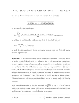 1.3. ANALYSE DESCRIPTIVE (V
ARIABLE NUMÉRIQUE) CHAPITRE 1
Une fois les observations classées en ordre non décroissant, on obtient :
6 6 10 10 10 13 21 21 24 49
La moyenne de cet échantillon est :
x =
10
P
i=1
xi
10
=
6 + 6 + 10 + 10 + 10 + 13 + 21 + 21 + 24 + 49
10
= 17 employés.
La médiane de cet échantillon est la moyenne de la 5e
et de la 6e
valeur :
Md=
10 + 13
2
= 11,5 employés.
Le mode de cet échantillon est 10, car cette valeur apparaît trois fois. C'est celle qu'on
retrouve le plus souvent.
Remarque : La moyenne est souvent un bon indicateur d'une valeur typique, du centre
de la distribution. Mais, elle peut être inuencée par les valeurs extrêmes. La médiane
est alors suggérée pour représenter une valeur typique. On peut aussi retirer les valeurs
les plus élevées et les plus faibles lors du calcul de la moyenne pour atténuer cet inconvé-
nient. Cette statistique est appelée moyenne tronquée. Lorsque la médiane ou la moyenne
tronquée dière de plus de 10 % de la valeur de la moyenne, on peut croire que ces deux
statistiques sont de meilleurs choix pour estimer la valeur centrale de la distribution.
Cela suggère que des valeurs élevées ou très faibles ont eu un impact sur le calcul de la
moyenne.
Dans l'exemple précédent, la médiane dière de
17 − 11,5
17
= 0,3235 = 32,35 % de la
valeur de la moyenne. Cette grande diérence est probablement due à l'entreprise de 49
employés qui a fait augmenter considérablement la moyenne.
MQG804 19 ©Turcotte-Cadieux-Bélanger-Lévesque
 