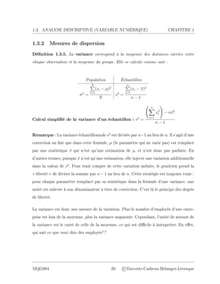 1.3. ANALYSE DESCRIPTIVE (V
ARIABLE NUMÉRIQUE) CHAPITRE 1
1.3.2 Mesures de dispersion
Dénition 1.3.5. La variance correspond à la moyenne des distances carrées entre
chaque observation et la moyenne du groupe. Elle se calcule comme suit :
Population Échantillon
σ2
=
N
P
i=1
(xi − µ)2
N
s2
=
n
P
i=1
(xi − x)2
n − 1
Calcul simplié de la variance d'un échantillon : s2
=
n
X
i=1
x2
i
!
− nx̄2
n − 1
Remarque : La variance échantillonnale s2
est divisée par n−1 au lieu de n. Il s'agit d'une
correction au fait que dans cette formule, µ (le paramètre qui ne varie pas) est remplacé
par une statistique x̄ qui n'est qu'une estimation de µ, et n'est donc pas parfaite. En
d'autres termes, puisque x̄ n'est qu'une estimation, elle injecte une variation additionnelle
dans la valeur de s2
. Pour tenir compte de cette variation induite, le praticien prend la
 liberté  de diviser la somme par n − 1 au lieu de n. Cette stratégie est toujours vraie :
pour chaque paramètre remplacé par sa statistique dans la formule d'une variance, une
unité est enlevée à son dénominateur à titre de correction. C'est là le principe des degrés
de liberté.
La variance est donc une mesure de la variation. Plus le nombre d'employés d'une entre-
prise est loin de la moyenne, plus la variance augmente. Cependant, l'unité de mesure de
la variance est le carré de celle de la moyenne, ce qui est dicile à interpréter. En eet,
qui sait ce que veut dire des employés2
?
MQG804 20 ©Turcotte-Cadieux-Bélanger-Lévesque
 