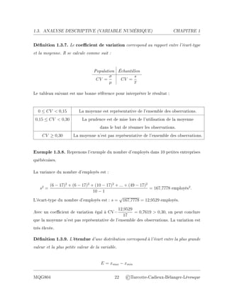 1.3. ANALYSE DESCRIPTIVE (V
ARIABLE NUMÉRIQUE) CHAPITRE 1
Dénition 1.3.7. Le coecient de variation correspond au rapport entre l'écart-type
et la moyenne. Il se calcule comme suit :
Population Échantillon
CV =
σ
µ
CV =
s
x
Le tableau suivant est une bonne référence pour interpréter le résultat :
0 ≤ CV  0,15 La moyenne est représentative de l'ensemble des observations.
0,15 ≤ CV  0,30 La prudence est de mise lors de l'utilisation de la moyenne
dans le but de résumer les observations.
CV ≥ 0,30 La moyenne n'est pas représentative de l'ensemble des observations.
Exemple 1.3.8. Reprenons l'exemple du nombre d'employés dans 10 petites entreprises
québécoises.
La variance du nombre d'employés est :
s2
=
(6 − 17)2
+ (6 − 17)2
+ (10 − 17)2
+ ... + (49 − 17)2
10 − 1
= 167,7778 employés2
.
L'écart-type du nombre d'employés est : s =
√
167,7778 = 12,9529 employés.
Avec un coecient de variation égal à CV=
12,9529
17
= 0,7619  0,30, on peut conclure
que la moyenne n'est pas représentative de l'ensemble des observations. La variation est
très élevée.
Dénition 1.3.9. L'étendue d'une distribution correspond à l'écart entre la plus grande
valeur et la plus petite valeur de la variable.
E = xmax − xmin
MQG804 22 ©Turcotte-Cadieux-Bélanger-Lévesque
 