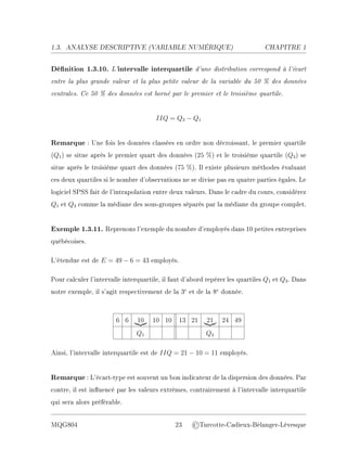 1.3. ANALYSE DESCRIPTIVE (V
ARIABLE NUMÉRIQUE) CHAPITRE 1
Dénition 1.3.10. L'intervalle interquartile d'une distribution correspond à l'écart
entre la plus grande valeur et la plus petite valeur de la variable du 50 % des données
centrales. Ce 50 % des données est borné par le premier et le troisième quartile.
IIQ = Q3 − Q1
Remarque : Une fois les données classées en ordre non décroissant, le premier quartile
(Q1) se situe après le premier quart des données (25 %) et le troisième quartile (Q3) se
situe après le troisième quart des données (75 %). Il existe plusieurs méthodes évaluant
ces deux quartiles si le nombre d'observations ne se divise pas en quatre parties égales. Le
logiciel SPSS fait de l'intrapolation entre deux valeurs. Dans le cadre du cours, considérez
Q1 et Q3 comme la médiane des sous-groupes séparés par la médiane du groupe complet.
Exemple 1.3.11. Reprenons l'exemple du nombre d'employés dans 10 petites entreprises
québécoises.
L'étendue est de E = 49 − 6 = 43 employés.
Pour calculer l'intervalle interquartile, il faut d'abord repérer les quartiles Q1 et Q3. Dans
notre exemple, il s'agit respectivement de la 3e
et de la 8e
donnée.
6 6 10
|{z} 10 10 13 21 21
|{z} 24 49
Q1 Q3
Ainsi, l'intervalle interquartile est de IIQ = 21 − 10 = 11 employés.
Remarque : L'écart-type est souvent un bon indicateur de la dispersion des données. Par
contre, il est inuencé par les valeurs extrêmes, contrairement à l'intervalle interquartile
qui sera alors préférable.
MQG804 23 ©Turcotte-Cadieux-Bélanger-Lévesque
 