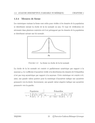 1.3. ANALYSE DESCRIPTIVE (V
ARIABLE NUMÉRIQUE) CHAPITRE 1
1.3.4 Mesures de forme
Les statistiques traitant la forme sont utiles pour vérier si les données de la population
se distribuent suivant la cloche de la loi normale ou non. Ce type de vérication est
nécessaire dans plusieurs contextes où il est présupposé que les données de la population
se distribuent suivant une loi normale.
Figure 1.2  La forme en cloche de la loi normale
La cloche de la loi normale est centrée et parfaitement symétrique par rapport à la
moyenne µ. Le coecient d'asymétrie vérie si la distribution des données de l'échantillon
n'est pas trop asymétrique par rapport à la moyenne. Cette statistique est centrée à 0;
ainsi, une grande valeur positive pour la statistique d'asymétrie indique une asymétrie
prononcée vers la droite. Inversement, une grande valeur négative indique une asymétrie
prononcée vers la gauche.
Population Échantillon
γ1 =
1
N
N
P
i=1

xi − µ
σ
3
G1 =
n
(n − 1)(n − 2)
n
P
i=1

xi − x
s
3
MQG804 25 ©Turcotte-Cadieux-Bélanger-Lévesque
 