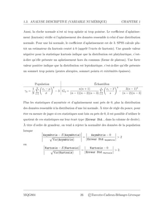 1.3. ANALYSE DESCRIPTIVE (V
ARIABLE NUMÉRIQUE) CHAPITRE 1
Aussi, la cloche normale n'est ni trop aplatie ni trop pointue. Le coecient d'aplatisse-
ment (kurtosis) vérie si l'aplatissement des données ressemble à celui d'une distribution
normale. Pour une loi normale, le coecient d'aplatissement est de 3. SPSS calcule plu-
tôt un estimateur du kurtosis centré à 0 (appelé l'excès de kurtosis). Une grande valeur
négative pour la statistique kurtosis indique que la distribution est platykurtique, c'est-
à-dire qu'elle présente un aplatissement hors du commun (forme de plateau). Une forte
valeur positive indique que la distribution est leptokurtique, c'est-à-dire qu'elle présente
un sommet trop pointu (pentes abruptes, sommet pointu et extrémités épaisses).
Population Échantillon
γ2 =
1
N
N
P
i=1

xi − µ
σ
4
− 3 G2 =
n(n + 1)
(n − 1)(n − 2)(n − 3)
n
P
i=1

xi − x
s
4
−
3(n − 1)2
(n − 2)(n − 3)
Plus les statistiques d'asymétrie et d'aplatissement sont près de 0, plus la distribution
des données ressemble à la distribution d'une loi normale. À titre de règle du pouce, pour
être en mesure de juger si ces statistiques sont loin ou près de 0, il est possible d'utiliser le
quotient de ces statistiques sur leur écart type (Erreur Std., dans la colonne de droite).
À titre d'ordre de grandeur, on tend à rejeter la normalité des données de la population
lorsque
Asymétrie − E(Asymétrie)
p
Var(Asymétrie)
=
Asymétrie − 0
Erreur Std.Asymétrie
 2
ou
Kurtosis − E(Kurtosis)
p
Var(Kurtosis)
=
Kurtosis − 0
Erreur Std.Kurtosis
 2.
MQG804 26 ©Turcotte-Cadieux-Bélanger-Lévesque
 