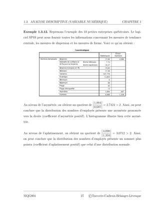 1.3. ANALYSE DESCRIPTIVE (V
ARIABLE NUMÉRIQUE) CHAPITRE 1
Exemple 1.3.12. Reprenons l'exemple des 10 petites entreprises québécoises. Le logi-
ciel SPSS peut nous fournir toutes les informations concernant les mesures de tendance
centrale, les mesures de dispersion et les mesures de forme. Voici ce qu'on obtient :
Au niveau de l'asymétrie, on obtient un quotient de
1,884
0,687
= 2,7424  2. Ainsi, on peut
conclure que la distribution des nombres d'employés présente une asymétrie prononcée
vers la droite (coecient d'asymétrie positif). L'histogramme illustre bien cette asymé-
trie.
Au niveau de l'aplatissement, on obtient un quotient de
4,098
1,334
= 3,0712  2. Ainsi,
on peut conclure que la distribution des nombres d'employés présente un sommet plus
pointu (coecient d'aplatissement positif) que celui d'une distribution normale.
MQG804 27 ©Turcotte-Cadieux-Bélanger-Lévesque
 