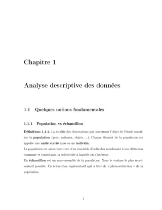 Chapitre 1
Analyse descriptive des données
1.1 Quelques notions fondamentales
1.1.1 Population vs échantillon
Dénitions 1.1.1. La totalité des observations qui concernent l'objet de l'étude consti-
tue la population (gens, animaux, objets, ...). Chaque élément de la population est
appelée une unité statistique ou un individu.
La population est ainsi constituée d'un ensemble d'individus satisfaisant à une dénition
commune et constituant la collectivité à laquelle on s'intéresse.
Un échantillon est un sous-ensemble de la population. Nous le voulons le plus repré-
sentatif possible. Un échantillon représentatif agit à titre de  photo-réduction  de la
population.
1
 