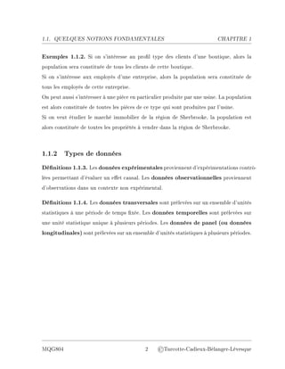 1.1. QUELQUES NOTIONS FONDAMENTALES CHAPITRE 1
Exemples 1.1.2. Si on s'intéresse au prol type des clients d'une boutique, alors la
population sera constituée de tous les clients de cette boutique.
Si on s'intéresse aux employés d'une entreprise, alors la population sera constituée de
tous les employés de cette entreprise.
On peut aussi s'intéresser à une pièce en particulier produite par une usine. La population
est alors constituée de toutes les pièces de ce type qui sont produites par l'usine.
Si on veut étudier le marché immobilier de la région de Sherbrooke, la population est
alors constituée de toutes les propriétés à vendre dans la région de Sherbrooke.
1.1.2 Types de données
Dénitions 1.1.3. Les données expérimentales proviennent d'expérimentations contrô-
lées permettant d'évaluer un eet causal. Les données observationnelles proviennent
d'observations dans un contexte non expérimental.
Dénitions 1.1.4. Les données transversales sont prélevées sur un ensemble d'unités
statistiques à une période de temps xée. Les données temporelles sont prélevées sur
une unité statistique unique à plusieurs périodes. Les données de panel (ou données
longitudinales) sont prélevées sur un ensemble d'unités statistiques à plusieurs périodes.
MQG804 2 ©Turcotte-Cadieux-Bélanger-Lévesque
 