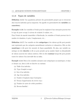 1.1. QUELQUES NOTIONS FONDAMENTALES CHAPITRE 1
1.1.3 Types de variables
Dénition 1.1.5. Une population présente des particularités propres qui se retrouvent
chez tous les individus qui la composent. On appelle ces particularités des variables (ou
caractères).
Exemples 1.1.6. Les variables à l'étude pour les employés d'une entreprise peuvent être
le type de poste occupé, le niveau de scolarité, le salaire, etc...
Pour l'étude du marché immobilier à Sherbrooke, les variables à l'étude peuvent être le
nombre de chambres, le prix, l'emplacement, etc...
Dénition 1.1.7. Une variable est dite catégorique si les valeurs qu'elle peut prendre
sont représentés par des catégories mutuellement exclusives et exhaustives. Elle est dite
numérique si elle peut être mesurée de façon quantiable. De plus, une variable nu-
mérique est dite discrète si elle ne peut prendre qu'un nombre limité ou dénombrable
de valeurs (souvent des valeurs entières). Elle est dite continue lorsqu'elle peut prendre
toutes les valeurs d'un intervalle ni ou inni.
Exemple 1.1.8. Dites si les variables suivantes sont catégoriques ou numériques, et dans
ce dernier cas, dites si elle est discrète ou continue.
(a) Taille d'un individu :
(b) Type d'emploi occupé :
(c) Sexe d'un individu :
(d) Âge d'un individu :
(e) Nombre d'employés dans l'entreprise :
(f) Niveau d'appréciation du service reçu :
(g) Nombre de cartes de crédit possédées :
(h) Revenu familial :
MQG804 3 ©Turcotte-Cadieux-Bélanger-Lévesque
 