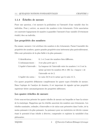1.1. QUELQUES NOTIONS FONDAMENTALES CHAPITRE 1
1.1.4 Échelles de mesure
Poser une question, c'est mesurer la profondeur ou l'intensité d'une variable chez les
individus. Pour y arriver, on associe des nombres à des événements. Cette association
est construite logiquement de manière à quantier l'intensité d'une variable (l'événement
étudié) chez un individu.
Les propriétés des nombres
En somme, mesurer c'est attribuer des nombres à des événements. Parmi l'ensemble des
propriétés des nombres, quatre grandes propriétés nous intéressent plus particulièrement.
Elles sont présentées de la plus faible à la plus puissante :
L'identication : 0, 1 et 2 sont des nombres bien diérents.
L'ordonnancement : 3 est plus petit que 4.
L'égalité d'intervalle : La longueur de l'intervalle entre les nombres 1 et 3 est la
même qu'entre les nombres 98 et 100. La  largeur  de
l'intervalle est de 2.
L'égalité des ratios : Le ratio 24/8 est le même que le ratio 15/5.
Ces quatre propriétés dénissent complètement les quatre types d'échelles de mesure.
Dans l'optique de l'analyse de données, il est important de signaler qu'une propriété
supérieure hérite automatiquement des propriétés inférieures.
Les quatre échelles de mesure
Cette sous-section présente les quatre échelles de mesure sur lesquelles se base la science
de la statistique. Rappelons que les échelles associent des nombres aux événements. Les
échelles nominales, ordinales, d'intervalles et de ratios sont présentées dans l'ordre, de la
moins puissante à la plus puissante. La puissance pour un statisticien est décrite comme
étant le potentiel d'une échelle à détecter, comprendre et exploiter la variabilité d'un
phénomène.
MQG804 4 ©Turcotte-Cadieux-Bélanger-Lévesque
 