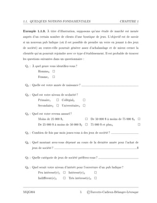 1.1. QUELQUES NOTIONS FONDAMENTALES CHAPITRE 1
Exemple 1.1.9. À titre d'illustration, supposons qu'une étude de marché est menée
auprès d'un certain nombre de clients d'une boutique de jeux. L'objectif est de savoir
si un nouveau pub ludique (où il est possible de prendre un verre en jouant à des jeux
de société) au centre-ville pourrait générer assez d'achalandage et de mieux cerner la
clientèle qu'on pourrait rejoindre avec ce type d'établissement. Il est probable de trouver
les questions suivantes dans un questionnaire :
Q1 : À quel genre vous identiez-vous?
Homme0 □
Femme1 □
Q2 : Quelle est votre année de naissance?
Q3 : Quel est votre niveau de scolarité?
Primaire1 □ Collégial3 □
Secondaire2 □ Universitaire4 □
Q4 : Quel est votre revenu annuel?
Moins de 25 000 $1 □ De 50 000 $ à moins de 75 000 $3 □
De 25 000 $ à moins de 50 000 $2 □ 75 000 $ et plus4 □
Q5 : Combien de fois par mois jouez-vous à des jeux de société?
Q6 : Quel montant avez-vous dépensé au cours de la dernière année pour l'achat de
jeux de société? $
Q7 : Quelle catégorie de jeux de société préférez-vous?
Q8 : Quel serait votre niveau d'intérêt pour l'ouverture d'un pub ludique?
Peu intéressé(e)1 □ Intéressé(e)3 □
Indiérent(e)2 □ Très intéressé(e)4 □
MQG804 5 ©Turcotte-Cadieux-Bélanger-Lévesque
 