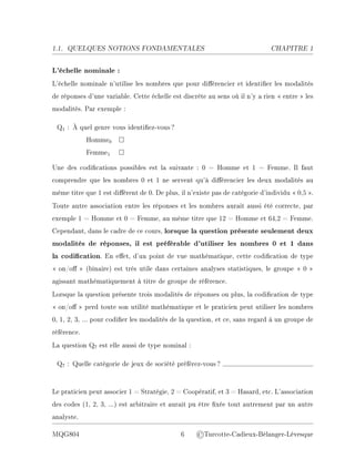 1.1. QUELQUES NOTIONS FONDAMENTALES CHAPITRE 1
L'échelle nominale :
L'échelle nominale n'utilise les nombres que pour diérencier et identier les modalités
de réponses d'une variable. Cette échelle est discrète au sens où il n'y a rien  entre  les
modalités. Par exemple :
Q1 : À quel genre vous identiez-vous?
Homme0 □
Femme1 □
Une des codications possibles est la suivante : 0 = Homme et 1 = Femme. Il faut
comprendre que les nombres 0 et 1 ne servent qu'à diérencier les deux modalités au
même titre que 1 est diérent de 0. De plus, il n'existe pas de catégorie d'individu  0,5 .
Toute autre association entre les réponses et les nombres aurait aussi été correcte, par
exemple 1 = Homme et 0 = Femme, au même titre que 12 = Homme et 64,2 = Femme.
Cependant, dans le cadre de ce cours, lorsque la question présente seulement deux
modalités de réponses, il est préférable d'utiliser les nombres 0 et 1 dans
la codication. En eet, d'un point de vue mathématique, cette codication de type
 on/o  (binaire) est très utile dans certaines analyses statistiques, le groupe  0 
agissant mathématiquement à titre de groupe de référence.
Lorsque la question présente trois modalités de réponses ou plus, la codication de type
 on/o  perd toute son utilité mathématique et le praticien peut utiliser les nombres
0, 1, 2, 3, ... pour codier les modalités de la question, et ce, sans regard à un groupe de
référence.
La question Q7 est elle aussi de type nominal :
Q7 : Quelle catégorie de jeux de société préférez-vous?
Le praticien peut associer 1 = Stratégie, 2 = Coopératif, et 3 = Hasard, etc. L'association
des codes (1, 2, 3, ...) est arbitraire et aurait pu être xée tout autrement par un autre
analyste.
MQG804 6 ©Turcotte-Cadieux-Bélanger-Lévesque
 