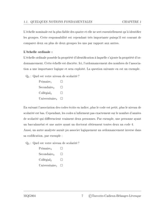 1.1. QUELQUES NOTIONS FONDAMENTALES CHAPITRE 1
L'échelle nominale est la plus faible des quatre et elle ne sert essentiellement qu'à identier
les groupes. Cette responsabilité est cependant très importante puisqu'il est courant de
comparer deux ou plus de deux groupes les uns par rapport aux autres.
L'échelle ordinale :
L'échelle ordinale possède la propriété d'identication à laquelle s'ajoute la propriété d'or-
donnancement. Cette échelle est discrète. Ici, l'ordonnancement des nombres de l'associa-
tion a une importance logique et sera exploité. La question suivante en est un exemple.
Q3 : Quel est votre niveau de scolarité?
Primaire1 □
Secondaire2 □
Collégial3 □
Universitaire4 □
En suivant l'association des codes écrits en indice, plus le code est petit, plus le niveau de
scolarité est bas. Cependant, les codes n'informent pas exactement sur le nombre d'années
de scolarité qui diérencient vraiment deux personnes. Par exemple, une personne ayant
un baccalauréat et une autre ayant un doctorat obtiennent toutes deux un code 4.
Aussi, un autre analyste aurait pu associer logiquement un ordonnancement inverse dans
sa codication, par exemple :
Q3 : Quel est votre niveau de scolarité?
Primaire4 □
Secondaire3 □
Collégial2 □
Universitaire1 □
MQG804 7 ©Turcotte-Cadieux-Bélanger-Lévesque
 