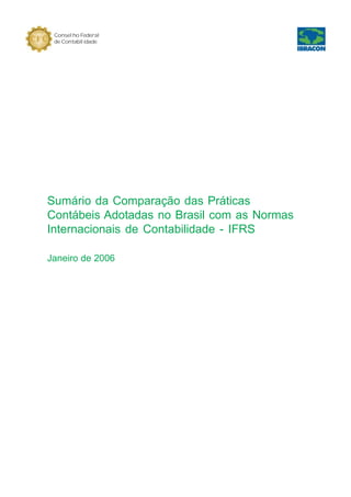 Conselho Federal                                          Conselho Federal
 de Contabilidade                                          de Contabilidade




                                     Principais diferenças em relação à   Principais áreas das
  Descrição da Norma Internacional                                        demonstrações
                                              norma brasileira            contábeis afetadas




Sumário da Comparação das Práticas
Contábeis Adotadas no Brasil com as Normas
Internacionais de Contabilidade - IFRS

Janeiro de 2006




                                                                                             1
 