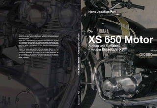 Der XS 650 Motor – Aufbau und Funktion
Wer heute, mehr als 20 Jahre, nachdem die Produktion eingestellt wurde, eine
Yamaha XS 650 fährt, ist darauf angewiesen, Wartungs- und Reparaturarbeiten
selbst durchzuführen.
Dieses Buch ist eine Ergänzung zum originalen Werkstatthandbuch, mit einer
sehr ausführlichen Beschreibung der Funktion des Motors, Grafiken und Fotos.
Damit sollte jeder, der über die notwendige Ausrüstung und über grundlegende
Kenntnisse verfügt, in der Lage sein, an dem Motor der XS 650 Reparaturen
durchzuführen.
Fehler in der Elektrik sind eigentlich einfach zu beheben. Wer nicht nur Teile
austauschen, sondern die Elektrik der XS 650 verstehen will, findet hier eine
ausführliche Beschreibung der Funktion und der Prüfung der Bauteile der
Stromversorgung und der Verbraucher. Darüber hinaus wird die Anfertigung ei-
nes stark vereinfachten Kabelbaums, der jedoch alle notwendigen Funktionen
enthält, beschrieben.




                                                                                         Hans Joachim Pahl
 