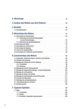 2. Werkzeuge ................................................................................................................. 55

    3. Ausbau des Motors aus dem Rahmen ..................................................... 59

    4. Bauteile ........................................................................................................................ 62
         4.1 Ersatzteilsituation.......................................................................................................... 64

    5. Demontage des Motors...................................................................................... 70
         5.1 Demontage des Zylinderkopfes ..................................................................................... 72
             5.1.1 Demontage der Unterbrechergrundplatte
                    und des Fliehkraftreglers .................................................................................... 72
             5.1.2 Abnehmen des Zylinderkopfdeckels .................................................................... 73
         5.2 Demontage der Kolben.................................................................................................. 76
         5.3 Demontage der Lichtmaschine ...................................................................................... 77
         5.4 Demontage der Kupplung ............................................................................................. 78
         5.5 Trennen der Gehäusehälften ......................................................................................... 81
         5.6 Demontage der Kurbelwelle und des Getriebes ............................................................. 84

    6. Zusammenbau des Motors .............................................................................. 86
         6.1 Kurbelwelle, Schaltmechanismus, Getriebe und Kickstarter .......................................... 88
         6.2 Schließen des Gehäuses ............................................................................................... 94
         6.3 Montage der Schaltwelle und der Kupplung .................................................................. 98
             6.3.1 Schaltwelle ......................................................................................................... 98
             6.3.2 Kupplung............................................................................................................. 99
         6.4 Montage des rechten Gehäusedeckels ........................................................................ 105
         6.5 Montage der Kupplungsdruckstange und des Antriebsritzels ...................................... 108
         6.6 Montage der Lichtmaschine ........................................................................................ 110
         6.7 Montage der Kolben und Zylinder ................................................................................ 113
         6.8 Montage des Zylinderkopfes und der Nockenwelle ...................................................... 117
         6.9 Vernieten der Steuerkette ........................................................................................... 121
         6.10 Montage des Zylinderkopfdeckels ............................................................................. 122
         6.11 Steuerkettenspanner montieren ................................................................................ 125
         6.12 Anziehmomente ........................................................................................................ 126

    7. Typische Schäden ............................................................................................... 128
         7.1 Motor .......................................................................................................................... 129
             7.1.1 Kurbelwelle ....................................................................................................... 129
             7.1.2 Kolben............................................................................................................... 129
             7.1.3 Ventiltrieb, Steuerkette, Spannschienen ............................................................ 130




4
 