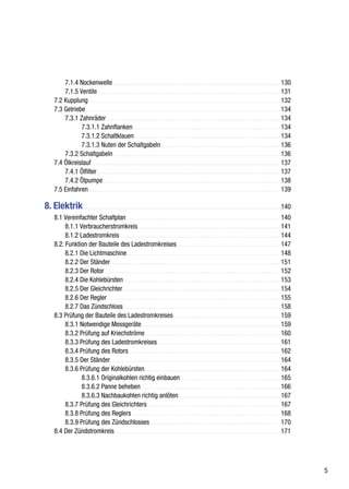 7.1.4 Nockenwelle ..................................................................................................... 130
         7.1.5 Ventile ............................................................................................................... 131
     7.2 Kupplung .................................................................................................................... 132
     7.3 Getriebe ...................................................................................................................... 134
         7.3.1 Zahnräder ......................................................................................................... 134
                7.3.1.1 Zahnflanken ......................................................................................... 134
                7.3.1.2 Schaltklauen ........................................................................................ 134
                7.3.1.3 Nuten der Schaltgabeln ........................................................................ 136
         7.3.2 Schaltgabeln ..................................................................................................... 136
     7.4 Ölkreislauf .................................................................................................................. 137
         7.4.1 Ölfilter ............................................................................................................... 137
         7.4.2 Ölpumpe ........................................................................................................... 138
     7.5 Einfahren .................................................................................................................... 139

8. Elektrik ....................................................................................................................... 140
     8.1 Vereinfachter Schaltplan ............................................................................................. 140
          8.1.1 Verbraucherstromkreis ...................................................................................... 141
          8.1.2 Ladestromkreis ................................................................................................. 144
     8.2. Funktion der Bauteile des Ladestromkreises .............................................................. 147
          8.2.1 Die Lichtmaschine ............................................................................................. 148
          8.2.2 Der Ständer ....................................................................................................... 151
          8.2.3 Der Rotor .......................................................................................................... 152
          8.2.4 Die Kohlebürsten ............................................................................................... 153
          8.2.5 Der Gleichrichter ............................................................................................... 154
          8.2.6 Der Regler ......................................................................................................... 155
          8.2.7 Das Zündschloss ............................................................................................... 158
     8.3 Prüfung der Bauteile des Ladestromkreises ................................................................ 159
          8.3.1 Notwendige Messgeräte .................................................................................... 159
          8.3.2 Prüfung auf Kriechströme .................................................................................. 160
          8.3.3 Prüfung des Ladestromkreises .......................................................................... 161
          8.3.4 Prüfung des Rotors ............................................................................................ 162
          8.3.5 Der Ständer ....................................................................................................... 164
          8.3.6 Prüfung der Kohlebürsten .................................................................................. 164
                 8.3.6.1 Originalkohlen richtig einbauen ............................................................ 165
                 8.3.6.2 Panne beheben .................................................................................... 166
                 8.3.6.3 Nachbaukohlen richtig anlöten ............................................................. 167
          8.3.7 Prüfung des Gleichrichters ................................................................................ 167
          8.3.8 Prüfung des Reglers .......................................................................................... 168
          8.3.9 Prüfung des Zündschlosses ............................................................................... 170
     8.4 Der Zündstromkreis ................................................................................................... 171




                                                                                                                                               5
 