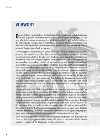 Vorwort




          VORWORT
              ieses ist kein eigenständiges Werkstatthandbuch, sondern es soll als Ergänzung
          D   zu dem originalen Werkstatthandbuch, das inzwischen online verfügbar ist, die-
          nen. Alle Informationen im originalen Werkstatthandbuch, wie technische Daten,
          die Unterschiede zwischen den verschiedenen Versionen, Verschleißmaße usw. wer-
          den hier nicht wiederholt. In den einzelnen Kapiteln wird, wo notwendig, auf das
          originale Werkstatthandbuch verwiesen.
          Die vorliegende Ausarbeitung ist daher auch nicht für den erfahrenen Schrauber
          gemacht, der natürlich mit dem Werkstatthandbuch alleine auskommt, sondern
          sie soll denjenigen helfen, die ohne viel Erfahrung ihren eigenen Motor reparieren
          möchten/müssen und die grundlegende Wartungsarbeiten, wie Zündung und Ven-
          tile einstellen, beherschen. Hierbei gilt es zunächst einmal, die Hemmschwelle zu
          überwinden, einen unbekannten Motor zu öffnen. Das originale Werkstatthandbuch
          enthält wenige Abbildungen, die dazu nicht farbig sind, anhand derer es manchem
          schwer fallen mag, sich den Aufbau und die Funktionsweise des Motors vorzustellen.
          Deshalb ist in der vorliegenden Ausarbeitung auch die Funktionsweise der einzelnen
          Baugruppen in Kapitel 1 sehr ausführlich beschrieben und mit vielen Grafiken und
          Fotos verdeutlicht. Ich habe hierzu, um den Aufbau der Baugruppen darzustellen,
          teilweise Explosionszeichnungen aus der Ersatzteilliste und Detailfotos von einem
          Schnittmodell verwandt, dass beim deutschen Importeur zu Schulungszwecken be-
          nutzt wurde.
          Das originale Werkstatthandbuch geht davon aus, dass man an einem Motor im Ori-
          ginalzustand arbeit. Wenn man heute, fast 30 Jahre nachdem diese Motoren gebaut
          wurden, so einen Motor öffnet, kann man kaum sicher davon ausgehen, einen Motor
          im Originalzustand vorzufinden. Einige Baugruppen, wie z.B. die Kupplung oder der
          Steuerkettenspanner wurden zum Teil mehrfach geändert. Wenn man diese Teile aus
          einem Motor, der bisher gelaufen ist, ausgebaut hat, dann kann man sie auch so wie-
          der einbauen. Baut man jedoch nicht zueinander passende Teile unterschiedlicher
          Herkunft, z. B. Teile des Steuerkettenspanners zusammen, so kann es zu Schäden
          kommen, indem die Steuerkette entweder zu stramm oder auch gar nicht gespannt
          wird, wenn man der Beschreibung im originalen Werkstatthandbuch folgt.
          Bevor man anfängt einen Motor zusammenzubauen, sollte man sich daher über die
          Funktion aller Baugruppen im Klaren sein und immer – auch während des Zusam-
          menbaus – prüfen, ob die Baugruppe richtig funktioniert.




6
 