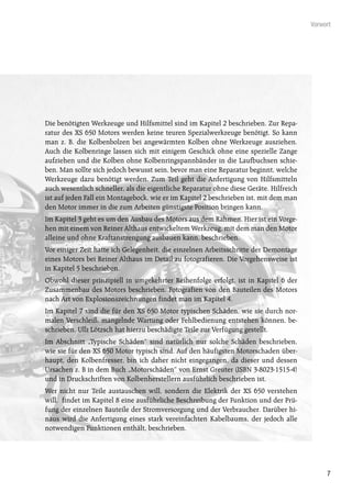 Vorwort




Die benötigten Werkzeuge und Hilfsmittel sind im Kapitel 2 beschrieben. Zur Repa-
ratur des XS 650 Motors werden keine teuren Spezialwerkzeuge benötigt. So kann
man z. B. die Kolbenbolzen bei angewärmten Kolben ohne Werkzeuge ausziehen.
Auch die Kolbenringe lassen sich mit einigem Geschick ohne eine spezielle Zange
aufziehen und die Kolben ohne Kolbenringspannbänder in die Laufbuchsen schie-
ben. Man sollte sich jedoch bewusst sein, bevor man eine Reparatur beginnt, welche
Werkzeuge dazu benötigt werden. Zum Teil geht die Anfertigung von Hilfsmitteln
auch wesentlich schneller, als die eigentliche Reparatur ohne diese Geräte. Hilfreich
ist auf jeden Fall ein Montagebock, wie er im Kapitel 2 beschrieben ist, mit dem man
den Motor immer in die zum Arbeiten günstigste Position bringen kann.
Im Kapitel 3 geht es um den Ausbau des Motors aus dem Rahmen. Hier ist ein Vorge-
hen mit einem von Reiner Althaus entwickeltem Werkzeug, mit dem man den Motor
alleine und ohne Kraftanstrengung ausbauen kann, beschrieben.
Vor einiger Zeit hatte ich Gelegenheit, die einzelnen Arbeitsschritte der Demontage
eines Motors bei Reiner Althaus im Detail zu fotografieren. Die Vorgehensweise ist
in Kapitel 5 beschrieben.
Obwohl dieser prinzipiell in umgekehrter Reihenfolge erfolgt, ist in Kapitel 6 der
Zusammenbau des Motors beschrieben. Fotografien von den Bauteilen des Motors
nach Art von Explosionszeichnungen findet man im Kapitel 4.
Im Kapitel 7 sind die für den XS 650 Motor typischen Schäden, wie sie durch nor-
malen Verschleiß, mangelnde Wartung oder Fehlbedienung entstehen können, be-
schrieben. Ulli Lötzsch hat hierzu beschädigte Teile zur Verfügung gestellt.
Im Abschnitt „Typische Schäden“ sind natürlich nur solche Schäden beschrieben,
wie sie für den XS 650 Motor typisch sind. Auf den häufigsten Motorschaden über-
haupt, den Kolbenfresser, bin ich daher nicht eingegangen, da dieser und dessen
Ursachen z. B in dem Buch „Motorschäden“ von Ernst Greuter (ISBN 3-8023-1515-4)
und in Druckschriften von Kolbenherstellern ausführlich beschrieben ist.
Wer nicht nur Teile austauschen will, sondern die Elektrik der XS 650 verstehen
will, findet im Kapitel 8 eine ausführliche Beschreibung der Funktion und der Prü-
fung der einzelnen Bauteile der Stromversorgung und der Verbraucher. Darüber hi-
naus wird die Anfertigung eines stark vereinfachten Kabelbaums, der jedoch alle
notwendigen Funktionen enthält, beschrieben.




                                                                                             7
 