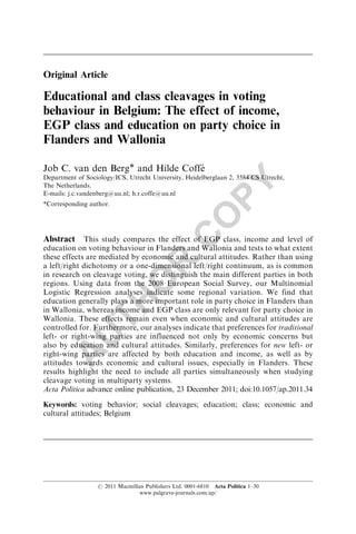 Original Article

Educational and class cleavages in voting
behaviour in Belgium: The effect of income,
EGP class and education on party choice in
Flanders and Wallonia

Job C. van den Berg* and Hilde Coffe´
Department of Sociology/ICS, Utrecht University, Heidelberglaan 2, 3584 CS Utrecht,




                                                                PY
The Netherlands.
E-mails: j.c.vandenberg@uu.nl; h.r.coffe@uu.nl
*Corresponding author.


                                                        O
                                                 C
Abstract This study compares the effect of EGP class, income and level of
education on voting behaviour in Flanders and Wallonia and tests to what extent
these effects are mediated by economic and cultural attitudes. Rather than using
                                        R

a left/right dichotomy or a one-dimensional left/right continuum, as is common
in research on cleavage voting, we distinguish the main different parties in both
                                O


regions. Using data from the 2008 European Social Survey, our Multinomial
Logistic Regression analyses indicate some regional variation. We find that
education generally plays a more important role in party choice in Flanders than
                    TH




in Wallonia, whereas income and EGP class are only relevant for party choice in
Wallonia. These effects remain even when economic and cultural attitudes are
controlled for. Furthermore, our analyses indicate that preferences for traditional
             U




left- or right-wing parties are influenced not only by economic concerns but
also by education and cultural attitudes. Similarly, preferences for new left- or
       A




right-wing parties are affected by both education and income, as well as by
attitudes towards economic and cultural issues, especially in Flanders. These
results highlight the need to include all parties simultaneously when studying
cleavage voting in multiparty systems.
Acta Politica advance online publication, 23 December 2011; doi:10.1057/ap.2011.34

Keywords: voting behavior; social cleavages; education; class; economic and
cultural attitudes; Belgium




                  r 2011 Macmillan Publishers Ltd. 0001-6810 Acta Politica 1–30
                                 www.palgrave-journals.com/ap/
 