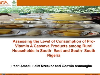 www.iita.org I www.cgiar.orgIITA is member of the CGIAR System Organization
Assessing the Level of Consumption of Pro-
Vitamin A Cassava Products among Rural
Households in South- East and South- South
Nigeria
Pearl Amadi, Felix Nzeakor and Godwin Asumugha
 
