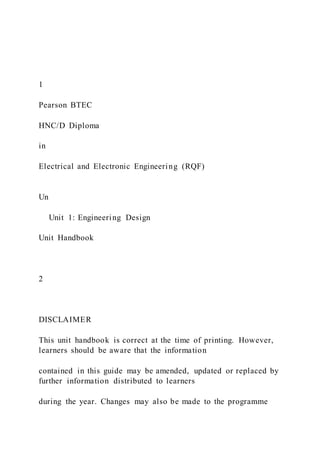 1
Pearson BTEC
HNC/D Diploma
in
Electrical and Electronic Engineering (RQF)
Un
Unit 1: Engineering Design
Unit Handbook
2
DISCLAIMER
This unit handbook is correct at the time of printing. However,
learners should be aware that the information
contained in this guide may be amended, updated or replaced by
further information distributed to learners
during the year. Changes may also be made to the programme
 