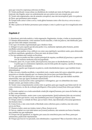 para que vossa fé e esperança estivesse em Deus.
22. Tendo purificado vossas almas na obediência da verdade por meio do Espírito, para amor
fraternal, não fingido; amai-vos ardentemente uns aos outros com um coração puro;
23. Tendo sido regenerados, não de semente corruptível, mas sim incorruptível, pela viva palavra
de Deus, que permanece para sempre.
24. Porque toda carne é como a erva, e toda glória humana como a flor da erva; a erva se seca, e
sua flor cai;
25. Mas a palavra do Senhor permanece para sempre; e esta é a palavra que foi evangelizada entre
vós.
Capítulo 2
1. Abandonai, pois toda malícia, e toda enganação, fingimentos, invejas, e todas as murmurações,
2. E desejai afetuosamente, como meninos recém-nascidos, o leite da palavra, não falsificado, para
que por meio dele estejais crescendo;
3. Se é que vós tendes experimentado que o Senhor é bom.
4. Achegai-vos para aquele que [é] uma pedra viva, realmente rejeitada pelos homens, porém
escolhida e preciosa para Deus.
5. E [vós], como pedras vivas, edificai-vos como casa espiritual e sacerdócio santo, para oferecerdes
sacrifícios espirituais, agradáveis a Deus por meio de Jesus Cristo.
6. Por isso também está contido na Escritura:
Eis que eu ponho em Sião a pedra principal de esquina, escolhida [e] preciosa; e quem nela
crer de maneira nenhuma será envergonhado.
7. Portanto, para vós, os que credes, [ela é] preciosa; mas para os desobedientes [se diz]:
A pedra que os construtores rejeitaram, essa foi feita pedra de esquina, e pedra de tropeço,
e por pedra de escândalo;
8. [Isto] para aqueles que tropeçam na palavra, sendo desobedientes (para o que também foram
determinados).
9. Mas vós sois a família escolhida, o sacerdócio real, a nação santa, [e] o povo adquirido; para que
anuncieis as virtudes daquele que vos chamou das trevas para sua maravilhosa luz;
10. Vós, que antes não [éreis] povo, mas agora [sois] o povo de Deus; que não tínheis recebido
misericórdia, mas que agora recebestes misericórdia.
11. Amados, eu [vos] exorto como a peregrinos e estrangeiros, que vos abstenhais dos maus
desejos carnais, que lutam contra a alma;
12. Tendo vosso comportamento correto entre os gentios; para que naquilo que falam mal de vós
como criminosos, no dia da avaliação glorifiquem a Deus pelas [vossas] boas obras que tenham
visto.
13. Portanto sujeitai-vos a toda autoridade criada [de origem] humana, por causa do Senhor; seja
ao Rei, como superior;
14. Seja aos governantes, assim como a seus representantes, [pois] realmente [eles são enviados]
para castigo dos que fazem o mal, mas [também] para louvor daqueles que fazem o bem.
15. Porque assim é a vontade de Deus, que ao fazer o bem, seja silenciada a boca [na] ignorância
dos homens tolos;
16. Como livres, e não como tendo a liberdade como cobertura para a malícia, mas sim como
servos de Deus.
17. Honrai a todos: amai aos irmãos, temei a Deus, honrai ao rei.
18. Servos, sujeitai-vos com todo temor aos [vossos] senhores, não somente aos bons e brandos,
mas também aos que maltratam.
19. Porque isto [é] agradável, se alguém, por causa da consciência para com Deus, passa por
sofrimentos, padecendo injustamente.
20. Porque que louvor é se pecando, sois esbofeteados e suportareis? Mas se fazendo o bem, sois
 