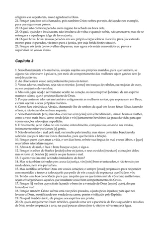 afligidos e o suportareis, isso é agradável a Deus.
21. Porque para isto sois chamados, pois também Cristo sofreu por nós, deixando-nos exemplo,
para que sigais seus passos.
22. O qual não cometeu pecado, nem engano foi achado na boca dele.
23. O qual, quando o insultavam, não insultava de volta; e quando sofria, não ameaçava; mas ele se
entregava a aquele que julga de forma justa;
24. O qual levou levou nossos pecados em seu próprio corpo sobre o madeiro; para que estando
mortos para os pecados, vivamos para a justiça, por cuja ferida fostes sarados.
25. Porque vós éreis como ovelhas dispersas; mas agora vós estais convertidos ao pastor e
supervisor de vossas almas.
Capítulo 3
1. Semelhantemente vós mulheres, estejais sujeitas aos próprios maridos, para que também, se
alguns não obedecem à palavra, por meio do comportamento das mulheres sejam ganhos sem [o
uso] de palavras;
2. Ao observarem vosso comportamento puro em temor.
3. Vosso adorno, mulheres, seja não o exterior, [como] em tranças de cabelos, ou em joias de ouro,
ou em conjuntos de vestidos;
4. Mas sim, [que seja] o ser humano oculto no coração, no incorruptível [adorno] de um espírito
manso e calmo, que é precioso diante de Deus.
5. Porque assim se adornavam também antigamente as mulheres santas, que esperavam em Deus,
e eram sujeitas a seus próprios maridos.
6. Como Sara obedecia a Abraão, chamando-lhe de senhor; da qual vós fostes feitas filhas, fazendo
o bem, e não temendo nenhum espanto.
7. Semelhantemente [vós] maridos, convivei com [elas] com entendimento, dando honra à mulher,
como a vaso mais fraco, como sendo [elas e vós] juntamente herdeiros da graça da vida; para que
vossas orações não sejam impedidas.
8. E finalmente, sede todos de um mesmo entendimento, compassivos, amando aos irmãos,
intimamente misericordiosos [e] gentis.
9. Não devolvendo o mal pelo mal, ou insulto pelo insulto; mas sim o contrário, bendizendo;
sabendo que para isto vós fostes chamados, para que herdeis a bênção.
10. Porque quem quer amar a vida, e ver dias bons, refreie sua língua do mal, e seus lábios, e [que]
seus lábios não falem engano.
11. Afasta-te do mal, e faça o bem; busque a paz, e siga-a.
12. Porque os olhos do Senhor [estão] sobre os justos, e seus ouvidos [escutam] as orações deles;
mas o rosto do Senhor [é] contra os que fazem o mal.
13. E quem vos fará mal se fordes imitadores do bem?
14. Mas se também sofrerdes por causa da justiça, vós [sois] bem-aventurados, e não temais por
medo deles, nem vos perturbeis.
15. Mas santificai o Senhor Deus em vossos corações; e sempre [estai] preparados para responder
com mansidão e temor a todo aquele que pedir de vós a razão da esperança que [há] em vós;
16. Tendo uma boa consciência para que, naquilo que os que falam mal de vós como malfeitores,
sejam envergonhados aqueles que insultam vosso bom comportamento em Cristo.
17. Porque [é] melhor que sofrais fazendo o bem (se a vontade de Deus [assim] quer), do que
fazendo o mal.
18. Porque também Cristo sofreu uma vez pelos pecados, o justo pelos injustos; para que nos
levasse a Deus, mortificando em verdade na carne, porém vivificado pelo Espírito.
19. No qual também indo, ele pregou aos espíritos em prisão;
20. Os quais antigamente foram rebeldes, quando uma vez a paciência de Deus aguardava nos dias
de Noé, sendo preparada a arca; na qual poucas almas (isto é, oito) se salvaram pela água.
 