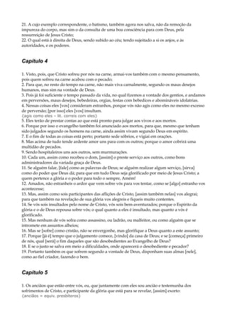 21. A cujo exemplo correspondente, o batismo, também agora nos salva, não da remoção da
impureza do corpo, mas sim o da consulta de uma boa consciência para com Deus, pela
ressurreição de Jesus Cristo;
22. O qual está à direita de Deus, sendo subido ao céu; tendo sujeitado a si os anjos, e às
autoridades, e os poderes.
Capítulo 4
1. Visto, pois, que Cristo sofreu por nós na carne, armai-vos também com o mesmo pensamento,
pois quem sofreu na carne acabou com o pecado;
2. Para que, no resto do tempo na carne, não mais viva carnalmente, segundo os maus desejos
humanos, mas sim na vontade de Deus.
3. Pois já foi suficiente o tempo passado da vida, no qual fizemos a vontade dos gentios, e andamos
em perversões, maus desejos, bebedeiras, orgias, festas com bebedices e abomináveis idolatrias.
4. Nessas coisas eles [vos] consideram estranhos, porque vós não agis como eles no mesmo excesso
de perversão; [por isso] eles [vos] insultam.
{agis como eles – lit. correis com eles}
5. Eles terão de prestar contas ao que está pronto para julgar aos vivos e aos mortos.
6. Porque por isso o evangelho também foi anunciado aos mortos, para que, mesmo que tenham
sido julgados segundo os homens na carne, ainda assim vivam segundo Deus em espírito.
7. E o fim de todas as coisas está perto; portanto sede sóbrios, e vigiai em orações.
8. Mas acima de tudo tende ardente amor uns para com os outros; porque o amor cobrirá uma
multidão de pecados.
9. Sendo hospitaleiros uns aos outros, sem murmurações.
10. Cada um, assim como recebeu o dom, [assim] o preste serviço aos outros, como bons
administradores da variada graça de Deus.
11. Se alguém falar, [fale] como as palavras de Deus; se alguém realizar algum serviço, [sirva]
como do poder que Deus dá; para que em tudo Deus seja glorificado por meio de Jesus Cristo; a
quem pertence a glória e o poder para todo o sempre, Amém!
12. Amados, não estranheis o ardor que vem sobre vós para vos tentar, como se [algo] estranho vos
acontecesse;
13. Mas, assim como sois participantes das aflições de Cristo, [assim também nelas] vos alegrai;
para que também na revelação de sua glória vos alegreis e fiqueis muito contentes.
14. Se vós sois insultados pelo nome de Cristo, vós sois bem-aventurados; porque o Espírito da
glória e o de Deus repousa sobre vós; o qual quanto a eles é insultado, mas quanto a vós é
glorificado.
15. Mas nenhum de vós sofra como assassino, ou ladrão, ou malfeitor, ou como alguém que se
intromete em assuntos alheios;
16. Mas se [sofre] como cristão, não se envergonhe, mas glorifique a Deus quanto a este assunto;
17. Porque [já é] tempo que o julgamento comece, [vindo] da casa de Deus; e se [começa] primeiro
de nós, qual [será] o fim daqueles que são desobedientes ao Evangelho de Deus?
18. E se o justo se salva em meio a dificuldades, onde aparecerá o desobediente e pecador?
19. Portanto também os que sofrem segundo a vontade de Deus, disponham suas almas [nele],
como ao fiel criador, fazendo o bem.
Capítulo 5
1. Os anciãos que estão entre vós, eu, que juntamente com eles sou ancião e testemunha dos
sofrimentos de Cristo, e participante da glória que está para se revelar, [assim] exorto:
{anciãos = equiv. presbíteros}
 