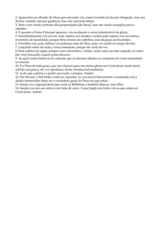 2. Apascentai ao rebanho de Deus que está entre vós, supervisando[-o] não por obrigação, mas sim
de boa vontade; não por ganância, mas sim com bom ânimo.
3. Nem como sendo senhores das propriedades [de Deus], mas sim sendo exemplos para o
rebanho.
4. E quando o Pastor Principal aparecer, vós recebereis a coroa indestrutível da glória.
5. Semelhantemente vós, jovens, sede sujeitos aos anciãos; e todos sede sujeitos uns aos outros,
revestidos de humildade; porque Deus resiste aos soberbos, mas dá graça aos humildes.
6. Humilhai-vos, pois, debaixo da poderosa mão de Deus, para vos exalte no tempo devido.
7. Lançando sobre ele toda a vossa ansiedade; porque ele cuida de vós.
8. Sede sóbrios [e] vigiai; porque vosso adversário, o diabo, anda como um leão rugindo, ao redor
[de vós], buscando a quem possa devorar.
9. Ao qual resisti firmes na fé; sabendo que as mesmas aflições se cumprem em vossa irmandade
no mundo.
10. E o Deus de toda graça, que nos chamou para sua eterna glória em Cristo Jesus, tendo [nós]
sofrido um pouco, ele vos aperfeiçoe, firme, fortaleça [e] estabeleça.
11. A ele seja a glória e o poder para todo o sempre, Amém!
12. Por Silvano, o fiel irmão, como eu suponho, eu vos escrevi brevemente, exortando[-vos] e
dando testemunho desta ser a verdadeira graça de Deus em que estais.
13. Saúda-vos a [igreja] eleita [que está] na Babilônia, e também Marcos, meu filho.
14. Saudai-vos uns aos outros com beijo de amor. A paz [seja] com todos vós os que estais em
Cristo Jesus. Amém.
 