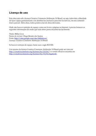 Licença de uso
Esta obra está sob a licença Creative Commons Atribuição 3.0 Brasil, ou seja, todos têm a liberdade
de fazer cópias gratuitamente e de distribuí-las (inclusive para fins lucrativos), em seu conteúdo
total e parcial. Além disso, todos podem criar de obras derivadas.
Onde não houver restrição de espaço, como em livros e páginas na Internet, é preciso fornecer as
seguintes informações de modo que todo leitor possa encontrá-las facilmente:
Título: Bíblia Livre
Nome do revisor: Diego Renato dos Santos
Fonte: http://sites.google.com/site/biblialivre/
Licença: Creative Commons Atribuição 3.0 Brasil
Se houver restrição de espaço, basta usar a sigla BLIVRE.
Um resumo da licença Creative Commons Atribuição 3.0 Brasil pode ser visto em
http://creativecommons.org/licenses/by/3.0/br/ e a versão oficial se encontra em
http://creativecommons.org/licenses/by/3.0/br/legalcode .
 