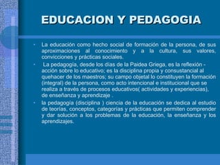 EDUCACION Y PEDAGOGIA La educación como hecho social de formación de la persona,  de sus aproximaciones al conocimiento y a la cultura, sus valores, convicciones y prácticas sociales. La pedagogía, desde los días de la Paidea Griega, es la reflexión - acción sobre lo educativo; es la disciplina propia y consustancial al quehacer de los maestros; su campo objetal lo constituyen la formación (integral) de la persona, como acto intencional e institucional que se realiza a través de procesos educativos( actividades y experiencias), de enseñanza y aprendizaje   . la pedagogía (disciplina ) ciencia de la educación se dedica al estudio de teorías, conceptos, categorías y prácticas que permiten comprender y dar solución a los problemas de la educación, la enseñanza y los aprendizajes. 