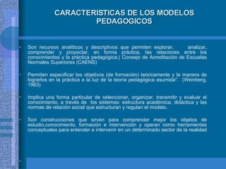 CARACTERISTICAS DE LOS MODELOS PEDAGOGICOS Son recursos analíticos y descriptivos que permiten explorar,  analizar, comprender y proyectar, en forma práctica, las relaciones entre los conocimientos y la práctica pedagógica.( Consejo de Acreditación de Escuelas Normales Superiores (CAENS) Permiten especificar los objetivos (de formación) teóricamente y la manera de lograrlos en la práctica a la luz de la teoría pedagógica asumida".  (Weinberg, 1983) Implica una forma particular de seleccionar, organizar, transmitir y evaluar el conocimiento, a través de  los sistemas: estructura académica, didáctica y las normas de relación social que estructuran y regulan el modelo. Son construcciones que sirven para comprender mejor los objetos de estudio,conocimiento, formación e intervención y operan como herramientas conceptuales para entender e intervenir en un determinado sector de la realidad   