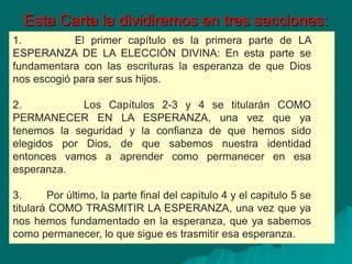 Esta Carta la dividiremos en tres secciones:
1. El primer capítulo es la primera parte de LA
ESPERANZA DE LA ELECCIÓN DIVINA: En esta parte se
fundamentara con las escrituras la esperanza de que Dios
nos escogió para ser sus hijos.
2. Los Capítulos 2-3 y 4 se titularán COMO
PERMANECER EN LA ESPERANZA, una vez que ya
tenemos la seguridad y la confianza de que hemos sido
elegidos por Dios, de que sabemos nuestra identidad
entonces vamos a aprender como permanecer en esa
esperanza.
3. Por último, la parte final del capítulo 4 y el capitulo 5 se
titulará COMO TRASMITIR LA ESPERANZA, una vez que ya
nos hemos fundamentado en la esperanza, que ya sabemos
como permanecer, lo que sigue es trasmitir esa esperanza.
 