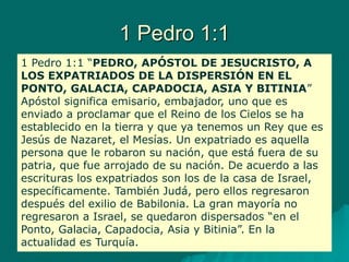 1 Pedro 1:1
1 Pedro 1:1 “PEDRO, APÓSTOL DE JESUCRISTO, A
LOS EXPATRIADOS DE LA DISPERSIÓN EN EL
PONTO, GALACIA, CAPADOCIA, ASIA Y BITINIA”
Apóstol significa emisario, embajador, uno que es
enviado a proclamar que el Reino de los Cielos se ha
establecido en la tierra y que ya tenemos un Rey que es
Jesús de Nazaret, el Mesías. Un expatriado es aquella
persona que le robaron su nación, que está fuera de su
patria, que fue arrojado de su nación. De acuerdo a las
escrituras los expatriados son los de la casa de Israel,
específicamente. También Judá, pero ellos regresaron
después del exilio de Babilonia. La gran mayoría no
regresaron a Israel, se quedaron dispersados “en el
Ponto, Galacia, Capadocia, Asia y Bitinia”. En la
actualidad es Turquía.
 