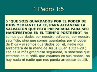 1 Pedro 1:5
5 “QUE SOIS GUARDADOS POR EL PODER DE
DIOS MEDIANTE LA FE, PARA ALCANZAR LA
SALVACIÓN QUE ESTÁ PREPARADA PARA SER
MANIFESTADA EN EL TIEMPO POSTRERO”. No
somos guardados por nuestro esfuerzo, por nuestro
sacrificio, sino que somos guardados por el poder
de Dios y si somos guardados por él, nadie nos
arrebatará de la mano de Jesús (Juan 10:27-29 ).
Esa es la más grandiosa seguridad, si sabemos que
estamos en el redil, que estamos en sus manos, no
hay nada ni nadie que nos pueda arrebatar de allí.
 