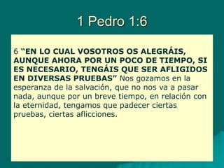 1 Pedro 1:6
6 “EN LO CUAL VOSOTROS OS ALEGRÁIS,
AUNQUE AHORA POR UN POCO DE TIEMPO, SI
ES NECESARIO, TENGÁIS QUE SER AFLIGIDOS
EN DIVERSAS PRUEBAS” Nos gozamos en la
esperanza de la salvación, que no nos va a pasar
nada, aunque por un breve tiempo, en relación con
la eternidad, tengamos que padecer ciertas
pruebas, ciertas aflicciones.
 