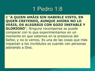 1 Pedro 1:8
8 “A QUIEN AMÁIS SIN HABERLE VISTO, EN
QUIEN CREYENDO, AUNQUE AHORA NO LO
VEÁIS, OS ALEGRÁIS CON GOZO INEFABLE Y
GLORIOSO”; Ninguna recompensa se puede
comparar con lo que experimentamos en un
momento en que estamos en la presencia del
Señor, y no lo vemos. Es una de las cosas que más
impactan a los incrédulos es cuando ven personas
adorando a Dios.
 