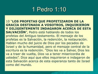 1 Pedro 1:10
10 “LOS PROFETAS QUE PROFETIZARON DE LA
GRACIA DESTINADA A VOSOTROS, INQUIRIERON
Y DILIGENTEMENTE INDAGARON ACERCA DE ESTA
SALVACIÓN”, Pedro está hablando de todos los
profetas del Antiguo testamento. El mensaje de los
profetas es la Salvación, la redención, la restauración.
Hablan mucho del juicio de Dios por los pecados de
Israel y de la humanidad, pero el mensaje central de la
escritura es la redención. “Dios les va a Salvar, Dios les
va a traer de vuelta, Dios va a tener misericordia de
ustedes”. Dice aquí que ellos inquirieron e indagaron de
esta Salvación acerca de esta esperanza tanto de Israel
como del mundo.
 