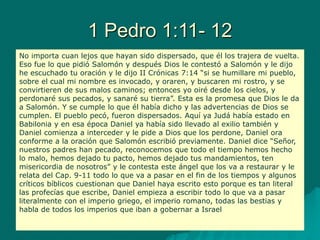 1 Pedro 1:11- 12
No importa cuan lejos que hayan sido dispersado, que él los trajera de vuelta.
Eso fue lo que pidió Salomón y después Dios le contestó a Salomón y le dijo
he escuchado tu oración y le dijo II Crónicas 7:14 “si se humillare mi pueblo,
sobre el cual mi nombre es invocado, y oraren, y buscaren mi rostro, y se
convirtieren de sus malos caminos; entonces yo oiré desde los cielos, y
perdonaré sus pecados, y sanaré su tierra”. Esta es la promesa que Dios le da
a Salomón. Y se cumple lo que él había dicho y las advertencias de Dios se
cumplen. El pueblo pecó, fueron dispersados. Aquí ya Judá había estado en
Babilonia y en esa época Daniel ya había sido llevado al exilio también y
Daniel comienza a interceder y le pide a Dios que los perdone, Daniel ora
conforme a la oración que Salomón escribió previamente. Daniel dice “Señor,
nuestros padres han pecado, reconocemos que todo el tiempo hemos hecho
lo malo, hemos dejado tu pacto, hemos dejado tus mandamientos, ten
misericordia de nosotros” y le contesta este ángel que los va a restaurar y le
relata del Cap. 9-11 todo lo que va a pasar en el fin de los tiempos y algunos
críticos bíblicos cuestionan que Daniel haya escrito esto porque es tan literal
las profecías que escribe, Daniel empieza a escribir todo lo que va a pasar
literalmente con el imperio griego, el imperio romano, todas las bestias y
habla de todos los imperios que iban a gobernar a Israel
 
