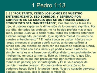 1 Pedro 1:13
1:13 “POR TANTO, CEÑID LOS LOMOS DE VUESTRO
ENTENDIMIENTO, SED SOBRIOS, Y ESPERAD POR
COMPLETO EN LA GRACIA QUE SE OS TRAERÁ CUANDO
JESUCRISTO SEA MANIFESTADO”; Cuantas veces Jesús les
dijo, si ustedes captaran la dimensión de lo que esto significa. Por
eso dijo, de todos los profetas, no ha habido profeta mayor que
Juan, porque Juan ya lo había visto, todos los profetas anteriores
estaban indagando, pensando. Que significa “ceñid los lomos de
vuestro entendimiento” ? En esta época se usaban túnicas muy
largas entonces si alguien quería correr, tenia que ceñirte la
túnica con una especie de lazos con los cuales te subías la túnica,
te la amarrabas con esos lazos y ya podías correr. Entonces,
simplemente es una frase que significa alista tu entendimiento, se
inteligente, renueva tu mente. Esto es interesante, lo que Dios
esta diciendo es que nos preocupemos por cambiar nuestra
manera de pensar, por ser inteligente y Él se va a ocupar de
cambiar nuestro corazón. Porque cambiar el corazón no lo
podemos hacer. Solo Él lo puede hacer. Nuestro corazón perverso,
egoísta, orgulloso, solo lo puede cambiar Él.
 