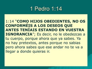 1 Pedro 1:14
1:14 “COMO HIJOS OBEDIENTES, NO OS
CONFORMÉIS A LOS DESEOS QUE
ANTES TENÍAIS ESTANDO EN VUESTRA
IGNORANCIA”; Es decir, no le obedezcas a
tu cuerpo, porque ahora que ya sabes. Ya
no hay pretextos, antes porque no sabias
pero ahora sabes que ese andar no te va a
llegar a donde quieras ir.
 
