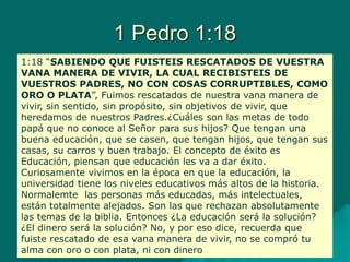 1 Pedro 1:18
1:18 “SABIENDO QUE FUISTEIS RESCATADOS DE VUESTRA
VANA MANERA DE VIVIR, LA CUAL RECIBISTEIS DE
VUESTROS PADRES, NO CON COSAS CORRUPTIBLES, COMO
ORO O PLATA”, Fuimos rescatados de nuestra vana manera de
vivir, sin sentido, sin propósito, sin objetivos de vivir, que
heredamos de nuestros Padres.¿Cuáles son las metas de todo
papá que no conoce al Señor para sus hijos? Que tengan una
buena educación, que se casen, que tengan hijos, que tengan sus
casas, su carros y buen trabajo. El concepto de éxito es
Educación, piensan que educación les va a dar éxito.
Curiosamente vivimos en la época en que la educación, la
universidad tiene los niveles educativos más altos de la historia.
Normalemte las personas más educadas, más intelectuales,
están totalmente alejados. Son las que rechazan absolutamente
las temas de la biblia. Entonces ¿La educación será la solución?
¿El dinero será la solución? No, y por eso dice, recuerda que
fuiste rescatado de esa vana manera de vivir, no se compró tu
alma con oro o con plata, ni con dinero
 