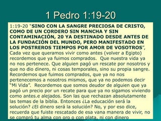 1 Pedro 1:19-20
1:19-20 “SINO CON LA SANGRE PRECIOSA DE CRISTO,
COMO DE UN CORDERO SIN MANCHA Y SIN
CONTAMINACIÓN, 20 YA DESTINADO DESDE ANTES DE
LA FUNDACIÓN DEL MUNDO, PERO MANIFESTADO EN
LOS POSTREROS TIEMPOS POR AMOR DE VOSOTROS”,
Cada vez que queramos vivir como antes (volver a Egipto)
recordemos que ya fuimos comprados. Que nuestra vida ya
no nos pertenece. Que alguien pagó un rescate por nosotros y
que no dio dinero, ni cosas temporales, sino su propia sangre.
Recordemos que fuimos comprados, que ya no nos
pertenecemos a nosotros mismos, que ya no podemos decir
“Mi Vida”. Recordemos que somos deudor de alguien que ya
pagó un precio por un recate para que ya no sigamos viviendo
como antes.e alejados. Son las que rechazan absolutamente
las temas de la biblia. Entonces ¿La educación será la
solución? ¿El dinero será la solución? No, y por eso dice,
recuerda que fuiste rescatado de esa vana manera de vivir, no
se compró tu alma con oro o con plata, ni con dinero
 