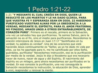 1 Pedro 1:21-22
1:21 “Y MEDIANTE EL CUAL CREÉIS EN DIOS, QUIEN LE
RESUCITÓ DE LOS MUERTOS Y LE HA DADO GLORIA, PARA
QUE VUESTRA FE Y ESPERANZA SEAN EN DIOS. 22 HABIENDO
PURIFICADO VUESTRAS ALMAS POR LA OBEDIENCIA A LA
VERDAD, MEDIANTE EL ESPÍRITU, PARA EL AMOR FRATERNAL
NO FINGIDO, AMAOS UNOS A OTROS ENTRAÑABLEMENTE, DE
CORAZÓN PURO”. Primero es el rescate, primero es la Salvación,
una vez ya salvados hay que purificarnos. Ya somos Salvos, pero la
salvación no es el fin, sino el medio para purificarnos. Recordemos la
oración intercesora de Jesús en Juan 17:17 “Santifícalos en tu
verdad; tu palabra es verdad”. Una de las oraciones que está
haciendo Jesús continuamente es “Señor, ya yo he dado mi vida por
ellos, ya los he apartado para ti, me he santificado por ellos Seño,
guárdalos, purifícalos” Necesitamos instrucción, eso es la purificación
por medio de la verdad. Jesús le dijo a Nicodemo que era necesario
nacer de nuevo, nacer de agua y del Espíritu. El nacimiento del
Espíritu es un milagro, pero ahora necesitamos ser purificados en la
verdad. En eso consiste la purificación, una vez conseguida la
Salvación necesitamos la instrucción, la educación de Dios, aprender
a vivir, reaprender y renovar la mente.
 