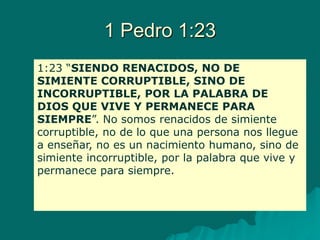 1 Pedro 1:23
1:23 “SIENDO RENACIDOS, NO DE
SIMIENTE CORRUPTIBLE, SINO DE
INCORRUPTIBLE, POR LA PALABRA DE
DIOS QUE VIVE Y PERMANECE PARA
SIEMPRE”. No somos renacidos de simiente
corruptible, no de lo que una persona nos llegue
a enseñar, no es un nacimiento humano, sino de
simiente incorruptible, por la palabra que vive y
permanece para siempre.
 