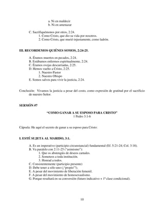 a. Ni en maldecir
                      b. Ni en amenazar

       C. Sacrifiquémonos por otros, 2:24.
              1. Como Cristo, que dio su vida por nosotros.
              2. Como Cristo, que murió injustamente, como ladrón.


III. RECORDEMOS QUIÉNES SOMOS, 2:24-25.

       A. Éramos muertos en pecados, 2:24.
       B. Estábamos enfermos espiritualmente, 2:24.
       C. Éramos ovejas descarriadas, 2:25.
       D. Hemos vuelto a Cristo, 2:25.
              1. Nuestro Pastor
              2. Nuestro Obispo
       E. Somos salvos para vivir la justicia, 2:24.


Conclusión: Vivamos la justicia a pesar del costo, como expresión de gratitud por el sacrificio
      de nuestro Señor.


SERMÓN #7

                     “COMO GANAR A SU ESPOSO PARA CRISTO”
                                  1 Pedro 3:1-6


Cápsula: He aquí el secreto de ganar a su esposo para Cristo:


I. ESTÉ SUJETA AL MARIDO, 3:1.

       A. Es un imperativo (participio circunstancial) fundamental (Ef. 5:21-24; Col. 3:18).
       B. Va paralelo con 2:11-25 (“asimismo”):
              1. Que os abstengáis de deseos carnales.
              2. Someteos a toda institución.
              3. Honrad a todos.
       C. Consistentemente (participio presente)
       D. Debe tener a sólo uno (¡“propio”!).
       E. A pesar del movimiento de liberación femenil.
       F. A pesar del movimiento de homosexualismo.
       G. Porque resultará en su conversión (futuro indicativo + 1ª clase condicional).




                                               10
 
