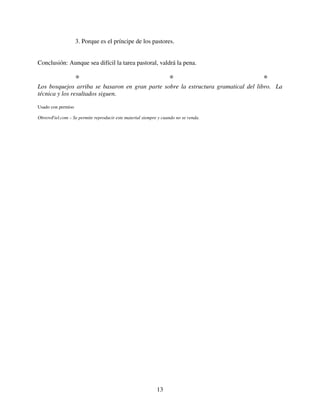 3. Porque es el príncipe de los pastores.


Conclusión: Aunque sea difícil la tarea pastoral, valdrá la pena.

                    *                                             *                  *
Los bosquejos arriba se basaron en gran parte sobre la estructura gramatical del libro. La
técnica y los resultados siguen.

Usado con permiso

ObreroFiel.com – Se permite reproducir este material siempre y cuando no se venda.




                                                            13
 