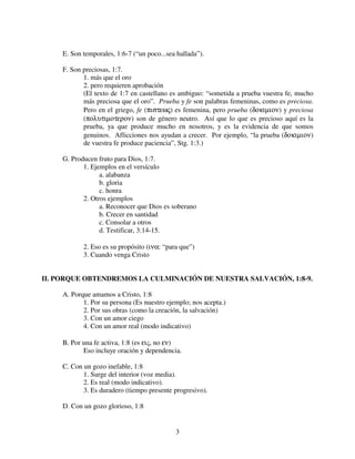 E. Son temporales, 1:6-7 (“un poco...sea hallada”).

     F. Son preciosas, 1:7.
            1. más que el oro
            2. pero requieren aprobación
            (El texto de 1:7 en castellano es ambiguo: “sometida a prueba vuestra fe, mucho
            más preciosa que el oro”. Prueba y fe son palabras femeninas, como es preciosa.
            Pero en el griego, fe (πιστεως) es femenina, pero prueba (δοκιµιον) y preciosa
            (πολυτιµοτερον) son de género neutro. Así que lo que es precioso aquí es la
            prueba, ya que produce mucho en nosotros, y es la evidencia de que somos
            genuinos. Aflicciones nos ayudan a crecer. Por ejemplo, “la prueba (δοκιµιον)
            de vuestra fe produce paciencia”, Stg. 1:3.)

     G. Producen fruto para Dios, 1:7.
            1. Ejemplos en el versículo
                  a. alabanza
                  b. gloria
                  c. honra
            2. Otros ejemplos
                  a. Reconocer que Dios es soberano
                  b. Crecer en santidad
                  c. Consolar a otros
                  d. Testificar, 3:14-15.

            2. Eso es su propósito (ινα: “para que”)
            3. Cuando venga Cristo


II. PORQUE OBTENDREMOS LA CULMINACIÓN DE NUESTRA SALVACIÓN, 1:8-9.

     A. Porque amamos a Cristo, 1:8
            1. Por su persona (Es nuestro ejemplo; nos acepta.)
            2. Por sus obras (como la creación, la salvación)
            3. Con un amor ciego
            4. Con un amor real (modo indicativo)

     B. Por una fe activa, 1:8 (es εις, no εν)
            Eso incluye oración y dependencia.

     C. Con un gozo inefable, 1:8
            1. Surge del interior (voz media).
            2. Es real (modo indicativo).
            3. Es duradero (tiempo presente progresivo).

     D. Con un gozo glorioso, 1:8


                                             3
 